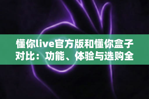 懂你live官方版和懂你盒子对比:功能、体验与选购全解析 懂你live官方版和懂你盒子对比:功能、体验与选购全解析
