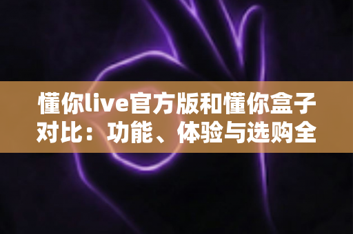 懂你live官方版和懂你盒子对比：功能、体验与选购全解析