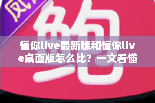 懂你live最新版和懂你live桌面版怎么比？一文看懂两大版本差异，选对版本体验翻倍