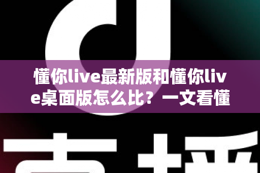 懂你live最新版和懂你live桌面版怎么比？一文看懂两大版本差异，选对版本体验翻倍