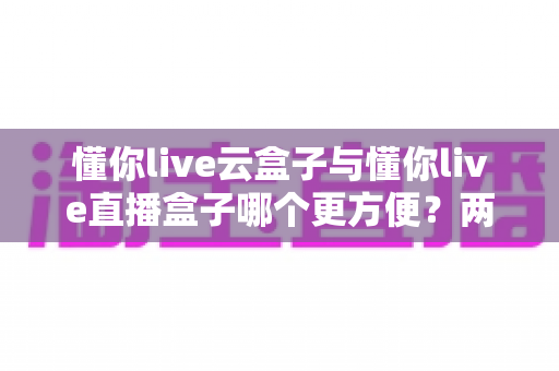 懂你live云盒子与懂你live直播盒子哪个更方便?两款热门设备全方位对比,帮你一次选对不踩坑 懂你live云盒子与懂你live直播盒子哪个更方便?两款热门设备全方位对比,帮你一次选对不踩坑