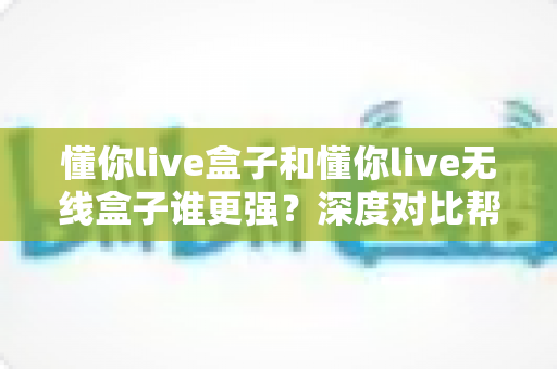 懂你live盒子和懂你live无线盒子谁更强？深度对比帮你选对直播神器
