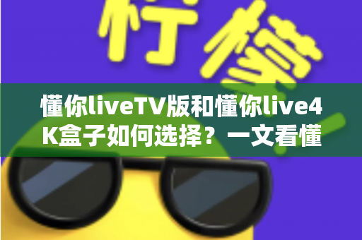 懂你liveTV版和懂你live4K盒子如何选择?一文看懂两者差异与选购指南 懂你liveTV版和懂你live4K盒子如何选择?一文看懂两者差异与选购指南