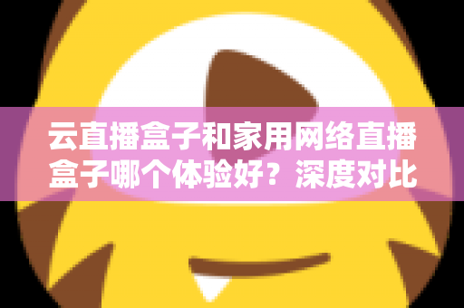 云直播盒子和家用网络直播盒子哪个体验好？深度对比解析助你精准选购
