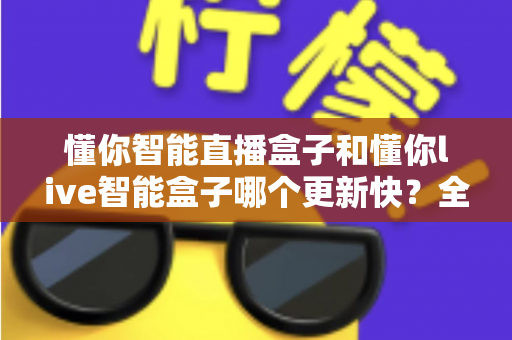 懂你智能直播盒子和懂你live智能盒子哪个更新快？全方位对比更新速度与选购避坑指南
