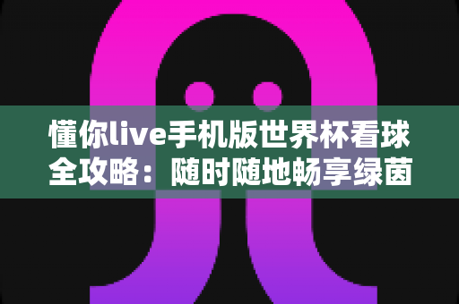 懂你live手机版世界杯看球全攻略:随时随地畅享绿茵盛宴的移动观赛指南 懂你live手机版世界杯看球全攻略:随时随地畅享绿茵盛宴的移动观赛指南