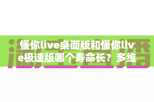 懂你live桌面版和懂你live极速版哪个寿命长?多维度深度对比与选购指南 懂你live桌面版和懂你live极速版哪个寿命长?多维度深度对比与选购指南