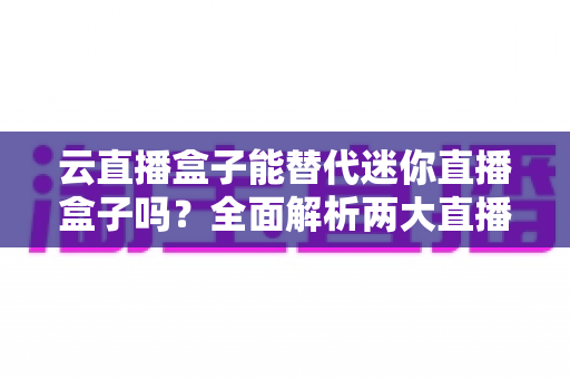 云直播盒子能替代迷你直播盒子吗?全面解析两大直播设备的差异与选购指南 云直播盒子能替代迷你直播盒子吗?全面解析两大直播设备的差异与选购指南