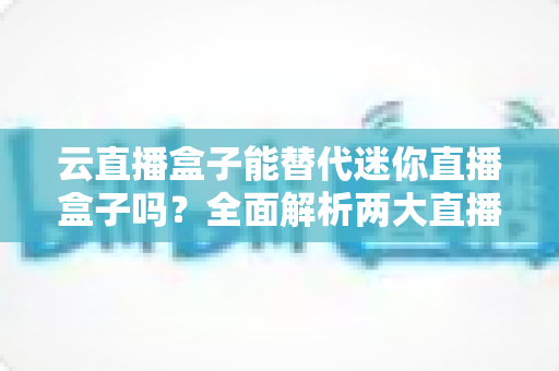 云直播盒子能替代迷你直播盒子吗？全面解析两大直播设备的差异与选购指南