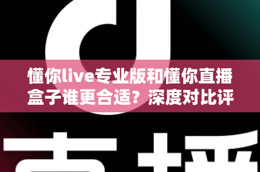 懂你live专业版和懂你直播盒子谁更合适？深度对比评测帮你选出最适合的直播解决方案