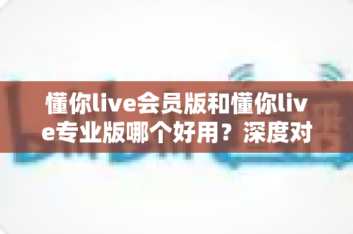 懂你live会员版和懂你live专业版哪个好用？深度对比评测，帮你选对版本不踩坑