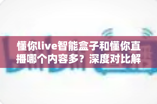 懂你live智能盒子和懂你直播哪个内容多?深度对比解析助你选对家庭观影方案 懂你live智能盒子和懂你直播哪个内容多?深度对比解析助你选对家庭观影方案