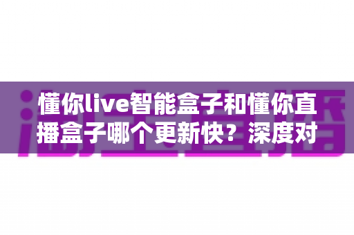 懂你live智能盒子和懂你直播盒子哪个更新快?深度对比帮你选对不选贵 懂你live智能盒子和懂你直播盒子哪个更新快?深度对比帮你选对不选贵