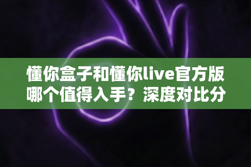 懂你盒子和懂你live官方版哪个值得入手?深度对比分析帮你做出明智选择 懂你盒子和懂你live官方版哪个值得入手?深度对比分析帮你做出明智选择