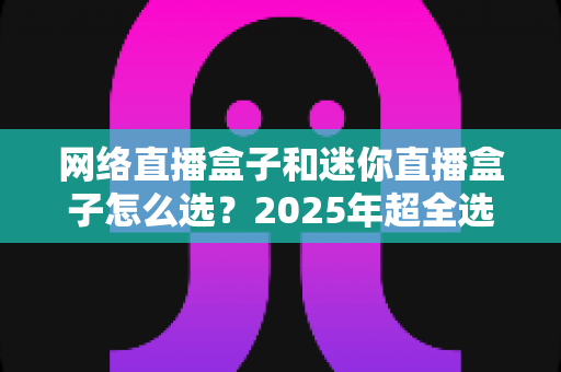 网络直播盒子和迷你直播盒子怎么选？2025年超全选购攻略，看完不踩坑！