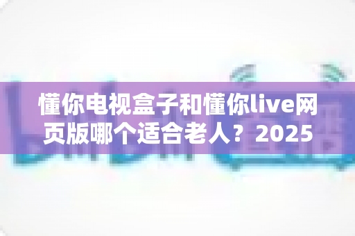 懂你电视盒子和懂你live网页版哪个适合老人?2025年最全选购指南与使用攻略 懂你电视盒子和懂你live网页版哪个适合老人?2025年最全选购指南与使用攻略