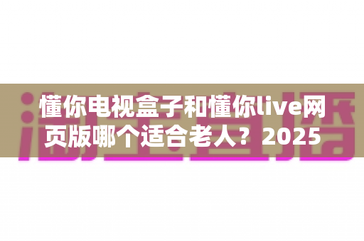 懂你电视盒子和懂你live网页版哪个适合老人?2025年最全选购指南与使用攻略 懂你电视盒子和懂你live网页版哪个适合老人?2025年最全选购指南与使用攻略