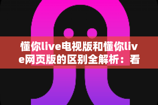 懂你live电视版和懂你live网页版的区别全解析：看完这篇你就知道该选哪个版本了