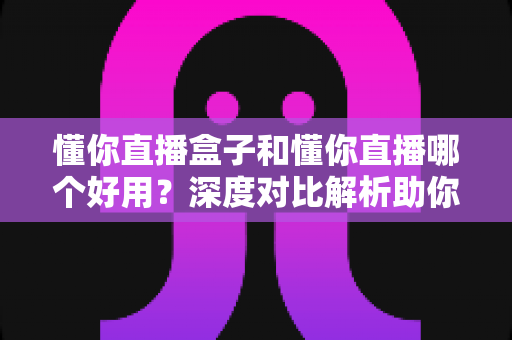 懂你直播盒子和懂你直播哪个好用？深度对比解析助你选出最佳直播工具