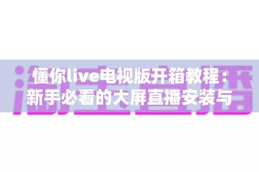 懂你live电视版开箱教程:新手必看的大屏直播安装与使用全攻略 懂你live电视版开箱教程:新手必看的大屏直播安装与使用全攻略