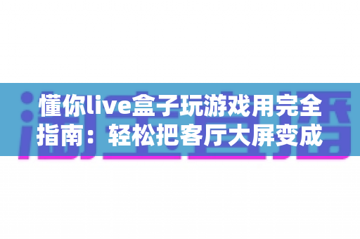 懂你live盒子玩游戏用完全指南：轻松把客厅大屏变成家庭游戏中心