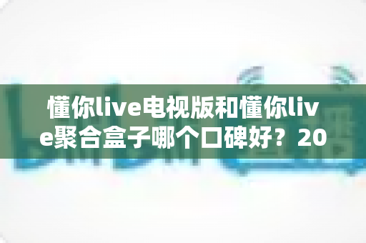 懂你live电视版和懂你live聚合盒子哪个口碑好？2024最新深度对比与选购指南
