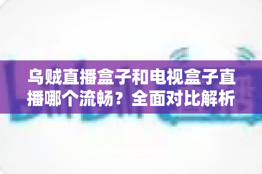 乌贼直播盒子和电视盒子直播哪个流畅？全面对比解析帮你选对观影设备
