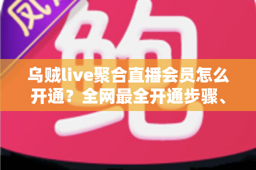 乌贼live聚合直播会员怎么开通？全网最全开通步骤、会员权益与避坑指南一次看懂