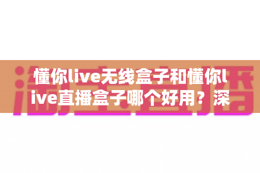 懂你live无线盒子和懂你live直播盒子哪个好用?深度对比评测帮你一次选对直播设备 懂你live无线盒子和懂你live直播盒子哪个好用?深度对比评测帮你一次选对直播设备