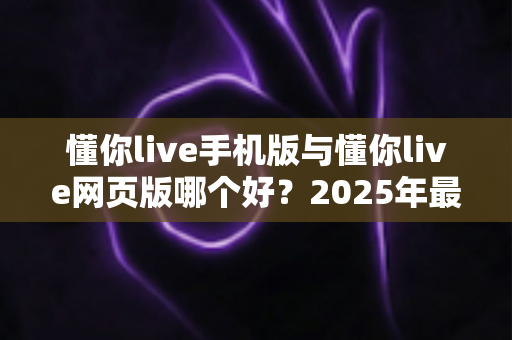 懂你live手机版与懂你live网页版哪个好?2025年最全对比评测,助你找到最佳观看方式 懂你live手机版与懂你live网页版哪个好?2025年最全对比评测,助你找到最佳观看方式