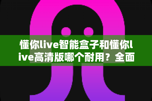 懂你live智能盒子和懂你live高清版哪个耐用？全面对比助你买到更耐用的电视盒子