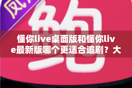 懂你live桌面版和懂你live最新版哪个更适合追剧?大屏沉浸与移动便捷的全方位对比指南 懂你live桌面版和懂你live最新版哪个更适合追剧?大屏沉浸与移动便捷的全方位对比指南