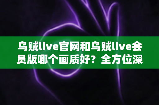 乌贼live官网和乌贼live会员版哪个画质好？全方位深度对比帮你选出最佳观看方案