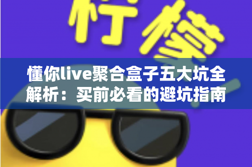 懂你live聚合盒子五大坑全解析：买前必看的避坑指南与选购实测建议