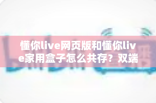 懂你live网页版和懂你live家用盒子怎么共存?双端协同使用全攻略与实操指南 懂你live网页版和懂你live家用盒子怎么共存?双端协同使用全攻略与实操指南