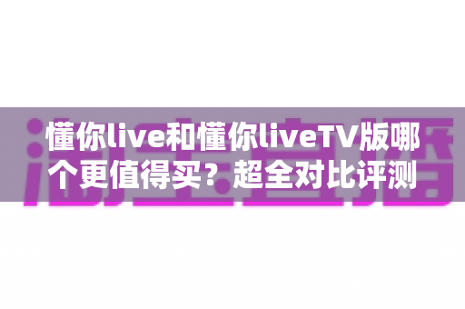 懂你live和懂你liveTV版哪个更值得买?超全对比评测与选购避坑指南 懂你live和懂你liveTV版哪个更值得买?超全对比评测与选购避坑指南
