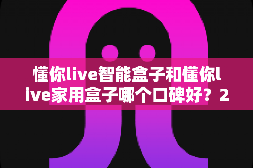 懂你live智能盒子和懂你live家用盒子哪个口碑好？2025最新口碑对比与选购避坑指南全解析