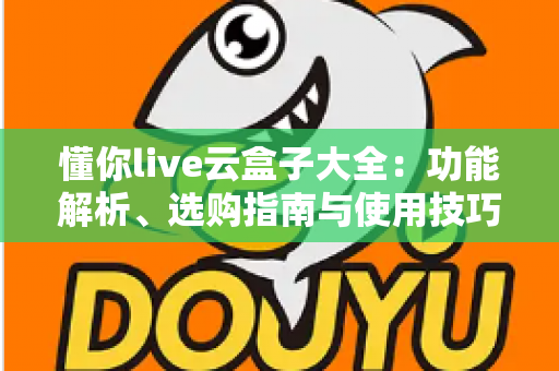 懂你live云盒子大全：功能解析、选购指南与使用技巧一站式攻略