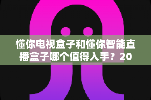 懂你电视盒子和懂你智能直播盒子哪个值得入手?2025年最全选购指南与深度对比分析 懂你电视盒子和懂你智能直播盒子哪个值得入手?2025年最全选购指南与深度对比分析
