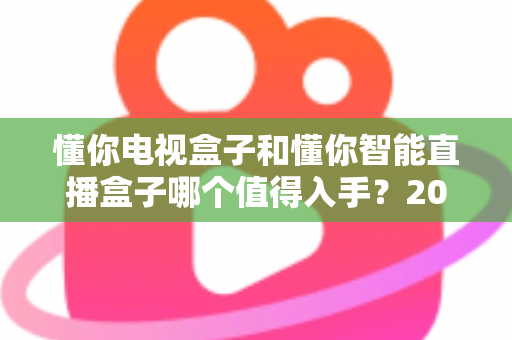 懂你电视盒子和懂你智能直播盒子哪个值得入手?2025年最全选购指南与深度对比分析 懂你电视盒子和懂你智能直播盒子哪个值得入手?2025年最全选购指南与深度对比分析