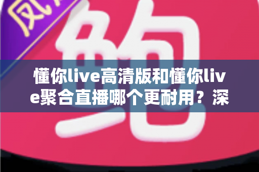 懂你live高清版和懂你live聚合直播哪个更耐用？深度对比解析帮你选对长期稳定的版本