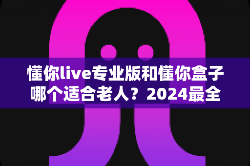 懂你live专业版和懂你盒子哪个适合老人？2024最全对比指南，帮您为长辈选对看电视方案