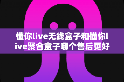 懂你live无线盒子和懂你live聚合盒子哪个售后更好?深度对比解析,助你选购更安心的直播盒子 懂你live无线盒子和懂你live聚合盒子哪个售后更好?深度对比解析,助你选购更安心的直播盒子