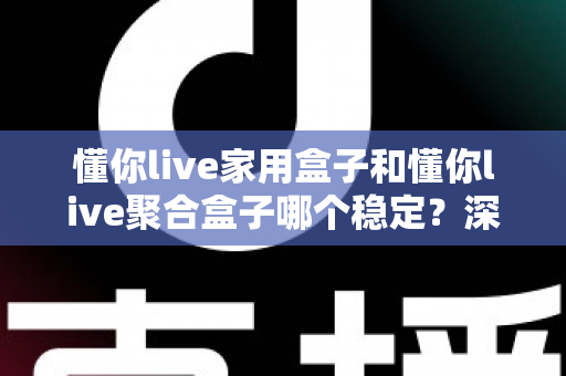 懂你live家用盒子和懂你live聚合盒子哪个稳定？深度实测对比，帮你选对不踩坑