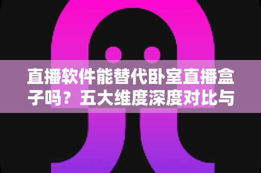 直播软件能替代卧室直播盒子吗？五大维度深度对比与实用选购指南