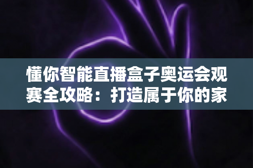 懂你智能直播盒子奥运会观赛全攻略:打造属于你的家庭奥运盛宴 懂你智能直播盒子奥运会观赛全攻略:打造属于你的家庭奥运盛宴