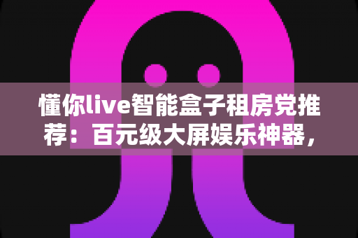 懂你live智能盒子租房党推荐:百元级大屏娱乐神器,让出租屋秒变私人影院 懂你live智能盒子租房党推荐:百元级大屏娱乐神器,让出租屋秒变私人影院