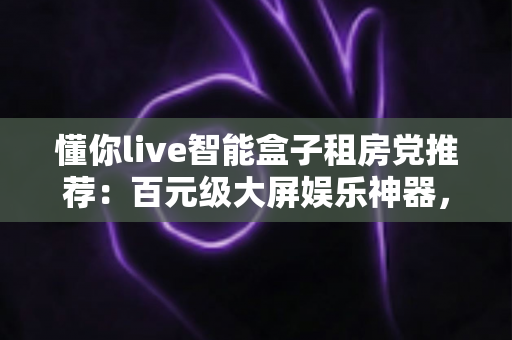 懂你live智能盒子租房党推荐：百元级大屏娱乐神器，让出租屋秒变私人影院