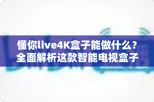 懂你live4K盒子能做什么？全面解析这款智能电视盒子的功能、玩法与实用价值