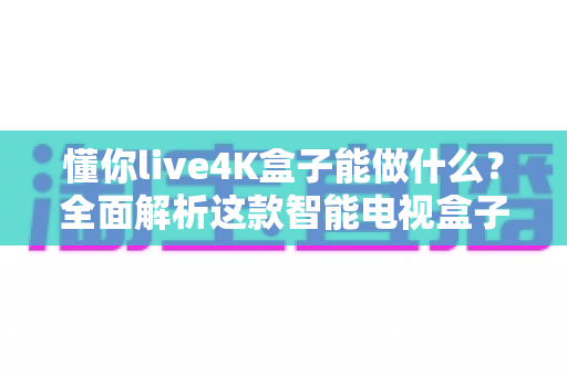 懂你live4K盒子能做什么？全面解析这款智能电视盒子的功能、玩法与实用价值
